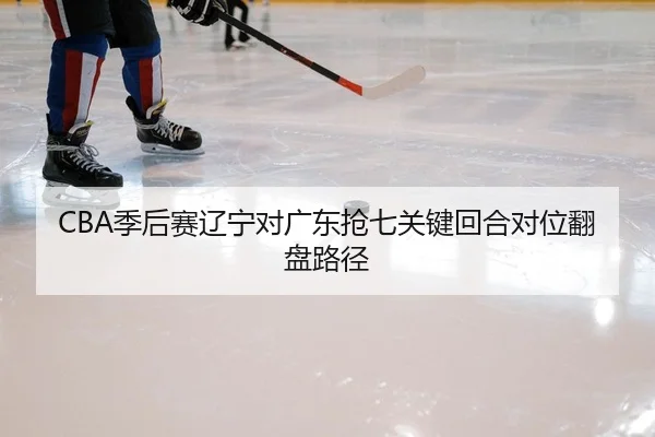 CBA季后赛辽宁对广东抢七关键回合对位翻盘路径